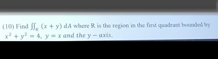 (10) Find ſf, (x + y) dA where R is the region in the first quadrant bounded by
x² + y? = 4, y = x and the y - axis.
