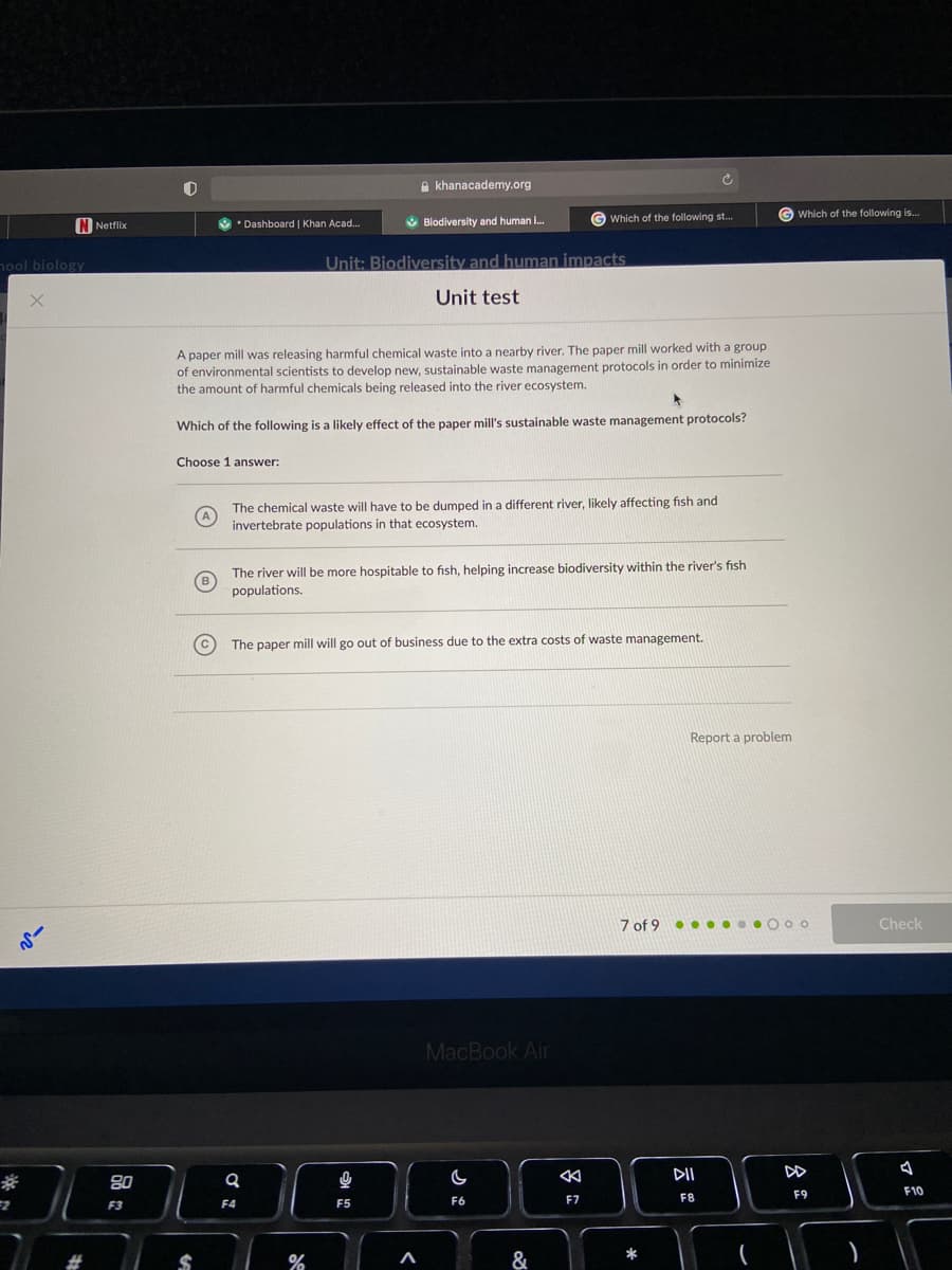 A khanacademy.org
G Which of the following st.
G Which of the following is...
N Netflix
Dashboard | Khan Acad..
& Blodiversity and human i.
hool biology
Unit: Biodiversity and human impacts
Unit test
A paper mill was releasing harmful chemical waste into a nearby river. The paper mill worked with a group
of environmental scientists to develop new, sustainable waste management protocols in order to minimize
the amount of harmful chemicals being released into the river ecosystem.
Which of the following is a likely effect of the paper mill's sustainable waste management protocols?
Choose 1 answer:
The chemical waste will have to be dumped in a different river, likely affecting fish and
invertebrate populations in that ecosystem.
The river will be more hospitable to fish, helping increase biodiversity within the river's fish
populations.
The paper mill will go out of business due to the extra costs of waste management.
Report a problem
7 of 9 . . ...•Ooo
Check
MacBook Air
80
公
DII
F10
F9
F4
F5
F6
F7
F8
F3
*
&
