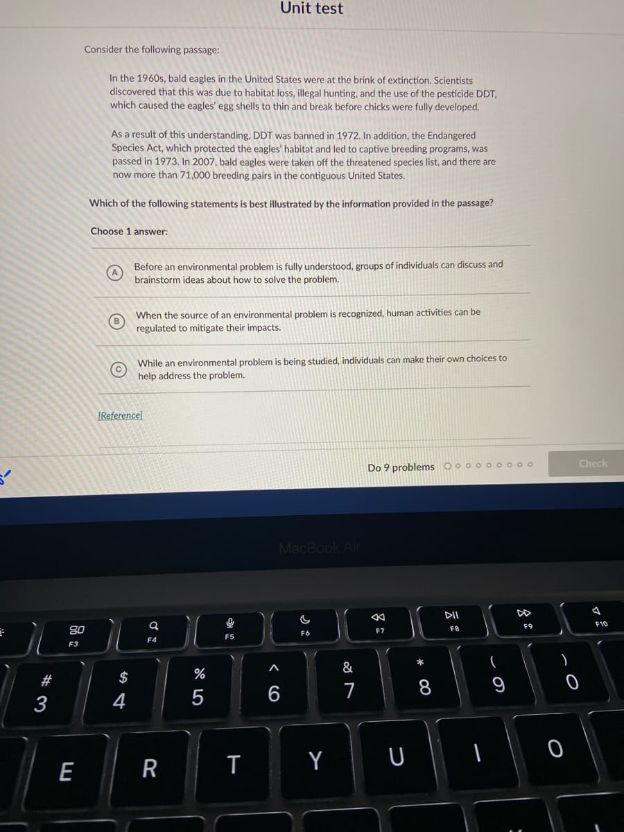 Unit test
Consider the following passage:
In the 1960s, bald eagles in the United States were at the brink of extinction. Scientists
discovered that this was due to habitat loss, illegal hunting, and the use of the pesticide DDT,
which caused the eagles' egg shells to thin and break before chicks were fully developed.
As a result of this understanding, DDT was banned in 1972. In addition, the Endangered
Species Act, which protected the eagles' habitat and led to captive breeding programs, was
passed in 1973. In 2007, bald eagles were taken off the threatened species list, and there are
now more than 71,000 breeding pairs in the contiguous United States.
Which of the following statements is best illustrated by the information provided in the passage?
Choose 1 answer:
Before an environmental problem is fully understood, groups of individuals can discuss and
brainstorm ideas about how to solve the problem.
When the source of an environmental problem is recognized, human activities can be
regulated to mitigate their impacts.
(в
While an environmental problem is being studied, individuals can make their own choices to
help address the problem.
[Referencel
Check
Do 9 problems O o o oo0 0 o o
MacBook Air
DII
F10
F9
80
F7
F8
F6
F5
F4
F3
*
#
$
%
7
8
3
4
Y
U
E
R
* CO
くO
