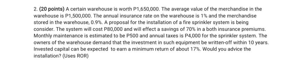2. (20 points) A certain warehouse is worth P1,650,000. The average value of the merchandise in the
warehouse is P1,500,000. The annual insurance rate on the warehouse is 1% and the merchandise
stored in the warehouse, 0.9%. A proposal for the installation of a fire sprinkler system is being
consider. The system will cost P80,000 and will effect a savings of 70% in a both insurance premiums.
Monthly maintenance is estimated to be P500 and annual taxes is P4,000 for the sprinkler system. The
owners of the warehouse demand that the investment in such equipment be written-off within 10 years.
Invested capital can be expected to earn a minimum return of about 17%. Would you advice the
installation? (Uses ROR)
