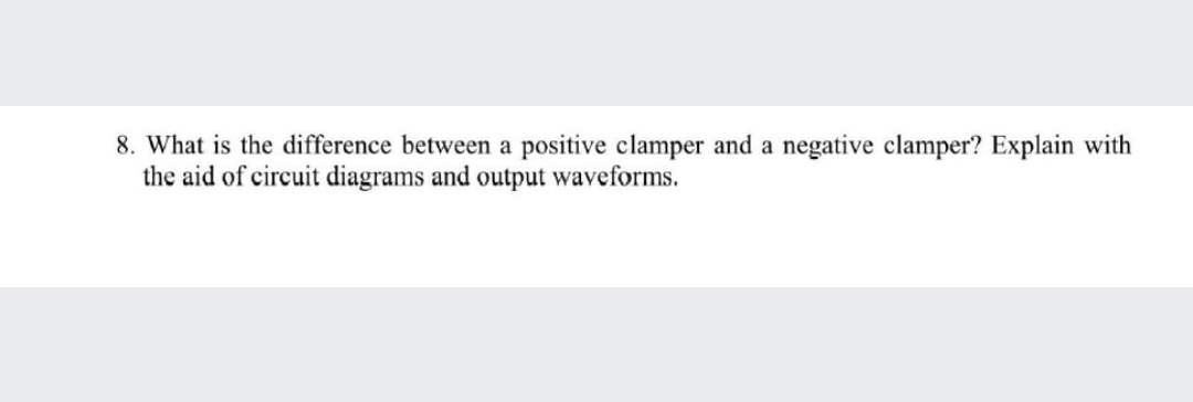 8. What is the difference between a positive clamper and a negative clamper? Explain with
the aid of circuit diagrams and output waveforms.
