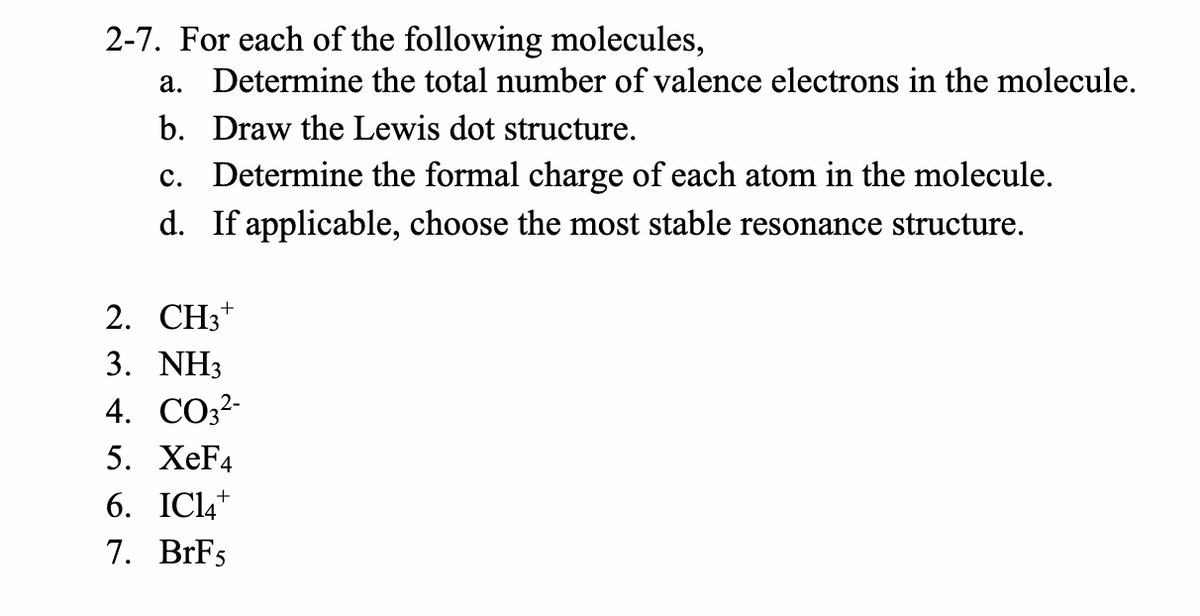 2-7. For each of the following molecules,
a. Determine the total number of valence electrons in the molecule.
b. Draw the Lewis dot structure.
c. Determine the formal charge of each atom in the molecule.
d. If applicable, choose the most stable resonance structure.
2. CH3*
3. NH3
4. CO3?-
5. XeF4
6. IC14+
7. BrFs
