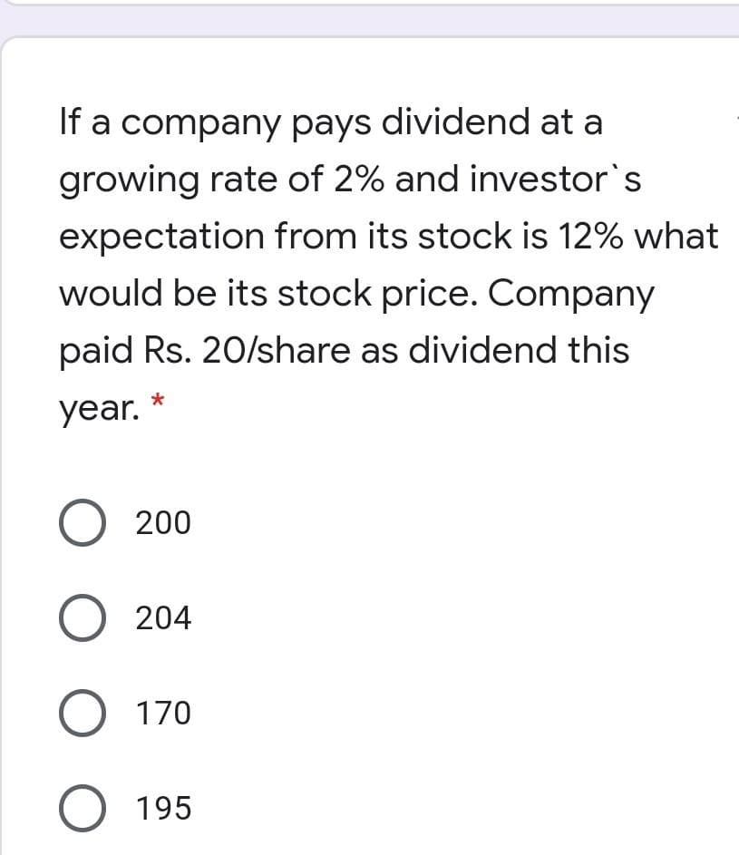 If a company pays dividend at a
growing rate of 2% and investor's
expectation from its stock is 12% what
would be its stock price. Company
paid Rs. 20/share as dividend this
year.
О 200
O 204
О 170
O 195
