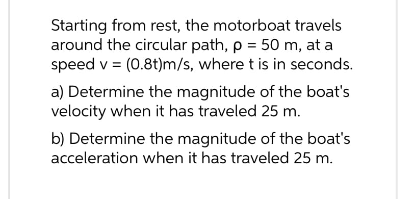 Starting from rest, the motorboat travels
around the circular path, p = 50 m, at a
speed v = (0.8t)m/s, where t is in seconds.
a) Determine the magnitude of the boat's
velocity when it has traveled 25 m.
b) Determine the magnitude of the boat's
acceleration when it has traveled 25 m.