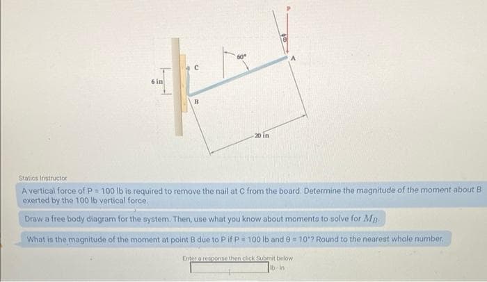 6 in
60°
20 in
Statics Instructor
A vertical force of P = 100 lb is required to remove the nail at C from the board. Determine the magnitude of the moment about B
exerted by the 100 lb vertical force.
Draw a free body diagram for the system. Then, use what you know about moments to solve for Mp
What is the magnitude of the moment at point B due to P if P = 100 lb and 9 = 10"? Round to the nearest whole number.
Enter a response then click Submit below
lb in