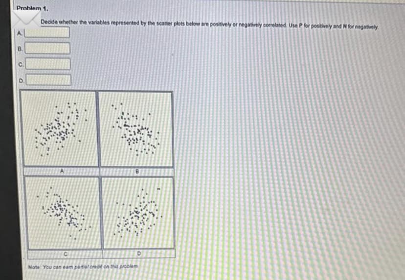 Problem 1.
Decide whether the variables represented by the scatter plots below are positively or negatively correlated. Use P for positively and M for negatively
O
O
*
W
C
Note: You can eam partial crede on this problem