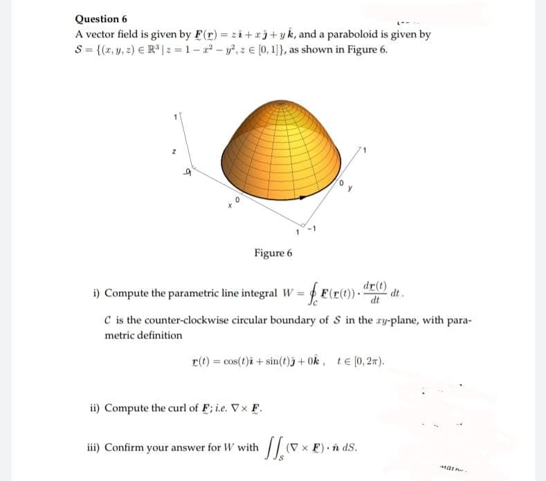 Question 6
A vector field is given by F(r) = z2+3+ yk, and a paraboloid is given by
S = {(x, y, z) = R³ |z=1-2² - y², z € [0, 1]}, as shown in Figure 6.
1
Figure 6
i) Compute the parametric line integral W = F(r(t)). dt.
dr(t)
dt
C is the counter-clockwise circular boundary of S in the ry-plane, with para-
metric definition
r(t) = cos(t)2 + sin(t)j +0k, t€ [0,2m).
ii) Compute the curl of F; i.e. Vx F.
iii) Confirm your answer for W with
(V x F). ñ ds.
7x
Mar