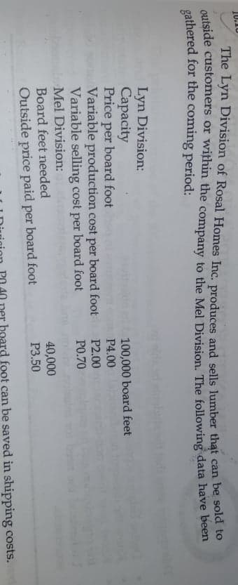 10.10
The Lyn Division of Rosal Homes Inc. produces and sells lumber that
outside customers or within the company to the Mel Division. The following data have beet
gathered for the coming period:
can be sold to
Lyn Division:
Capacity
Price per
Variable production cost per board foot
Variable selling cost per board foot
Mel Division:
Board feet needed
100,000 board feet
board foot
P4.00
P2.00
PO.70
40,000
P3.50
Outside price paid per board foot
er board foot can be saved in shipping costs.
