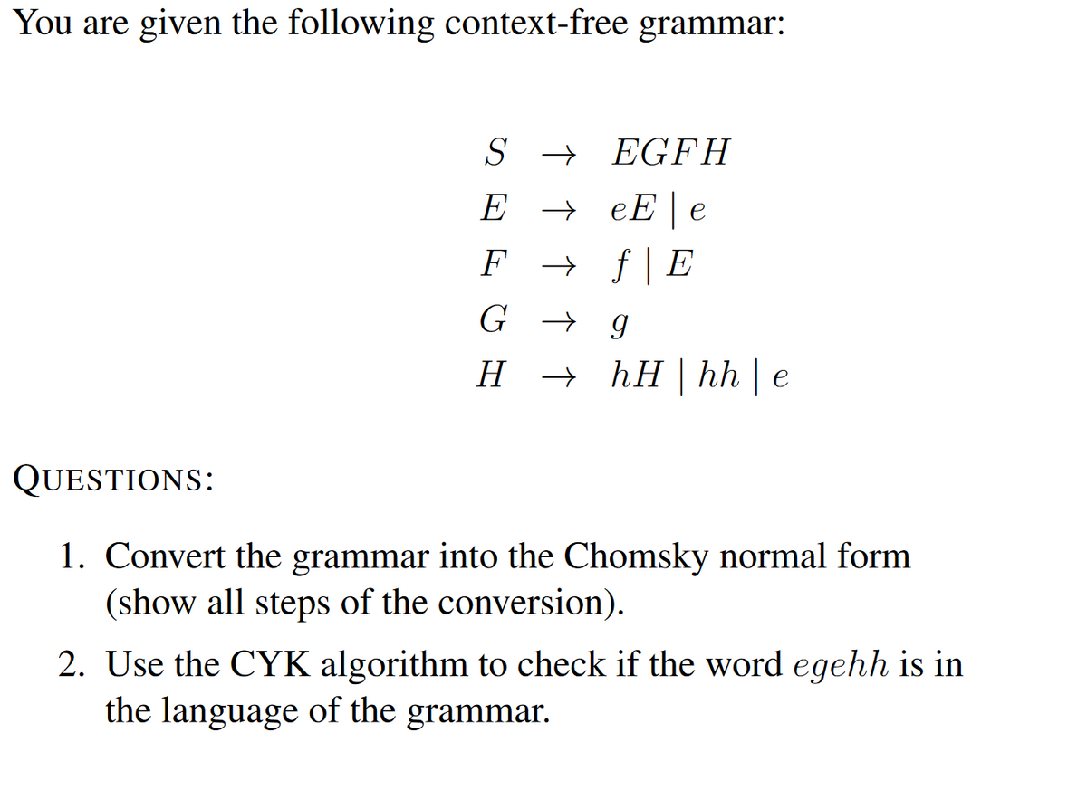 You are given the following context-free grammar:
QUESTIONS:
SEGFH
E → eEe
F→ f | E
G g
HhH | hh | e
1. Convert the grammar into the Chomsky normal form
(show all steps of the conversion).
2. Use the CYK algorithm to check if the word egehh is in
the language of the grammar.