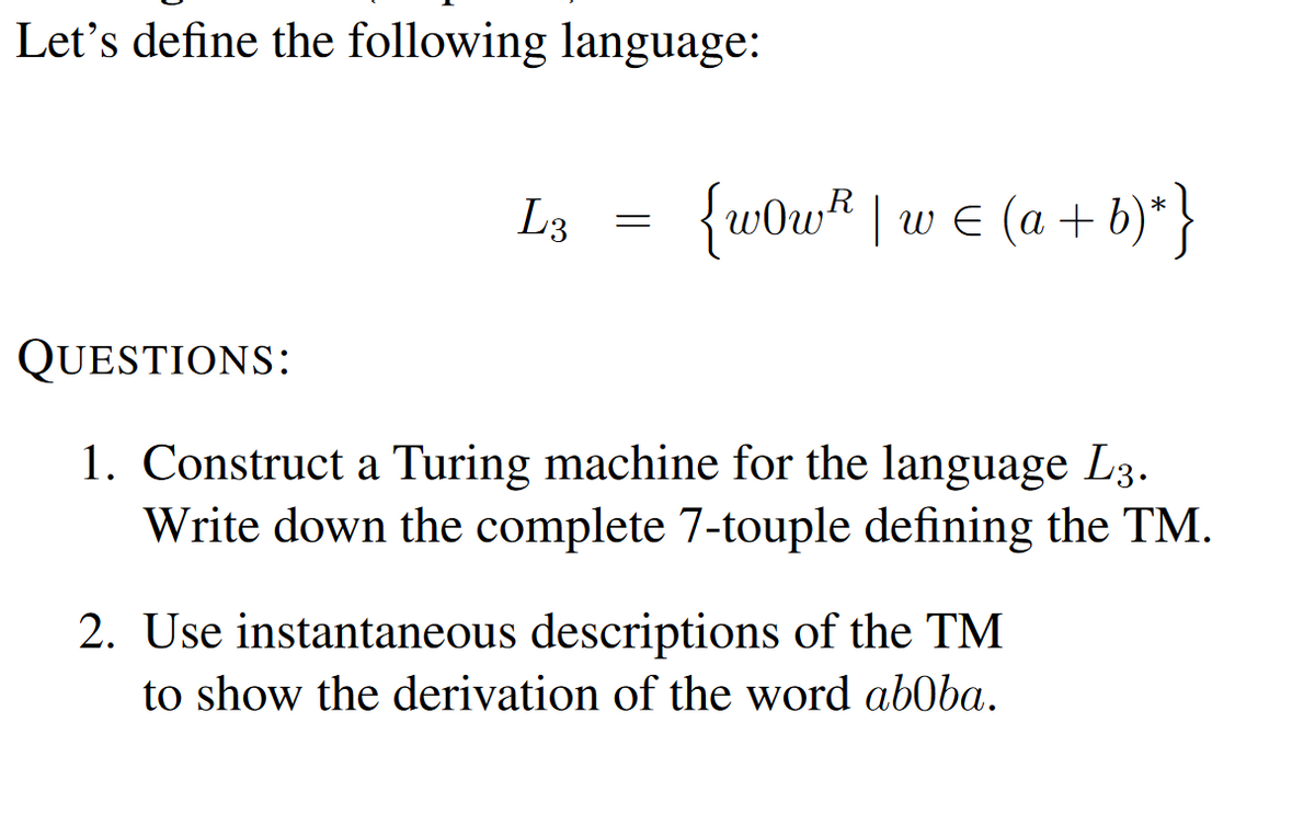 Let's define the following language:
QUESTIONS:
L3
=
R
{w0w² | w = (a + b)* }
1. Construct a Turing machine for the language L3.
Write down the complete 7-touple defining the TM.
2. Use instantaneous descriptions of the TM
to show the derivation of the word aboba.