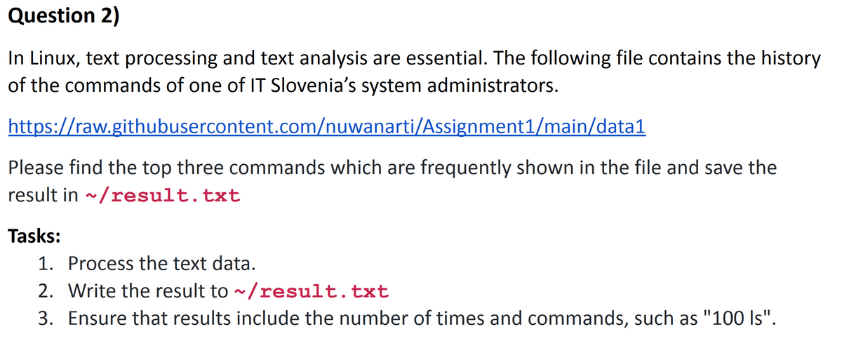 Question 2)
In Linux, text processing and text analysis are essential. The following file contains the history
of the commands of one of IT Slovenia's system administrators.
https://raw.githubusercontent.com/nuwanarti/Assignment1/main/data1
Please find the top three commands which are frequently shown in the file and save the
result in ~/result.txt
Tasks:
1. Process the text data.
2. Write the result to ~/result.txt
3. Ensure that results include the number of times and commands, such as "100 Is".
