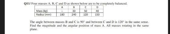 Q11/Four masses A, B, C and D as shown below are to be completely balanced.
A
B
C
D
Mass (kg)
Radius (mm)
-
30
50
40
180
240
120
150
The angle between masses B and C is 90° and between C and D is 120° in the same sense.
Find the magnitude and the angular position of mass A. All masses rotating in the same
plane.