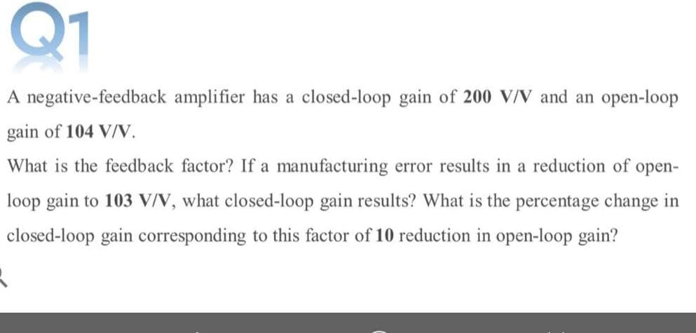 Q1
A negative-feedback amplifier has a closed-loop gain of 200 V/V and an open-loop
gain of 104 V/V.
What is the feedback factor? If a manufacturing error results in a reduction of
оpen-
loop gain to 103 V/N, what closed-loop gain results? What is the percentage change in
closed-loop gain corresponding to this factor of 10 reduction in open-loop gain?
