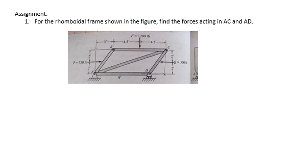 Assignment:
1. For the rhomboidal frame shown in the figure, find the forces acting in AC and AD.
F-1200 lb
P- 750 b
2-300
