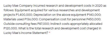 Lucky Mae Company incurred research and development costs in 2020 as
follows: Equipment acquired for various researches and development
projects P1,400,000; Depreciation on the above equipment P140,000;
Materials used P136,000: Compensation cost for personnel P450,000;
Outside consulting fees P87,000; Indirect costs appropriately allocated
P120,000. What is the total research and development cost charged in
Lucky Mae's Income Statement? *
