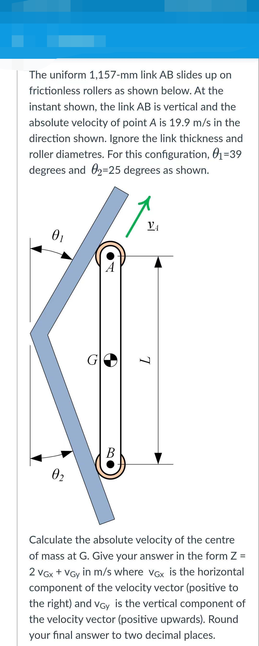 The uniform 1,157-mm link AB slides up on
frictionless rollers as shown below. At the
instant shown, the link AB is vertical and the
absolute velocity of point A is 19.9 m/s in the
direction shown. Ignore the link thickness and
roller diametres. For this configuration, 01=39
degrees and O2=25 degrees as shown.
VA
01
A
G
Calculate the absolute velocity of the centre
of mass at G. Give your answer in the form Z =
2 VGx + VGy in m/s where vGx is the horizontal
component of the velocity vector (positive to
the right) and VGy is the vertical component of
the velocity vector (positive upwards). Round
your final answer to two decimal places.
