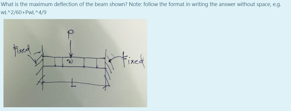 What is the maximum deflection of the beam shown? Note: follow the format in writing the answer without space, e.g.
wL^2/60+PwL^4/9
Fixed
Fixed
W
