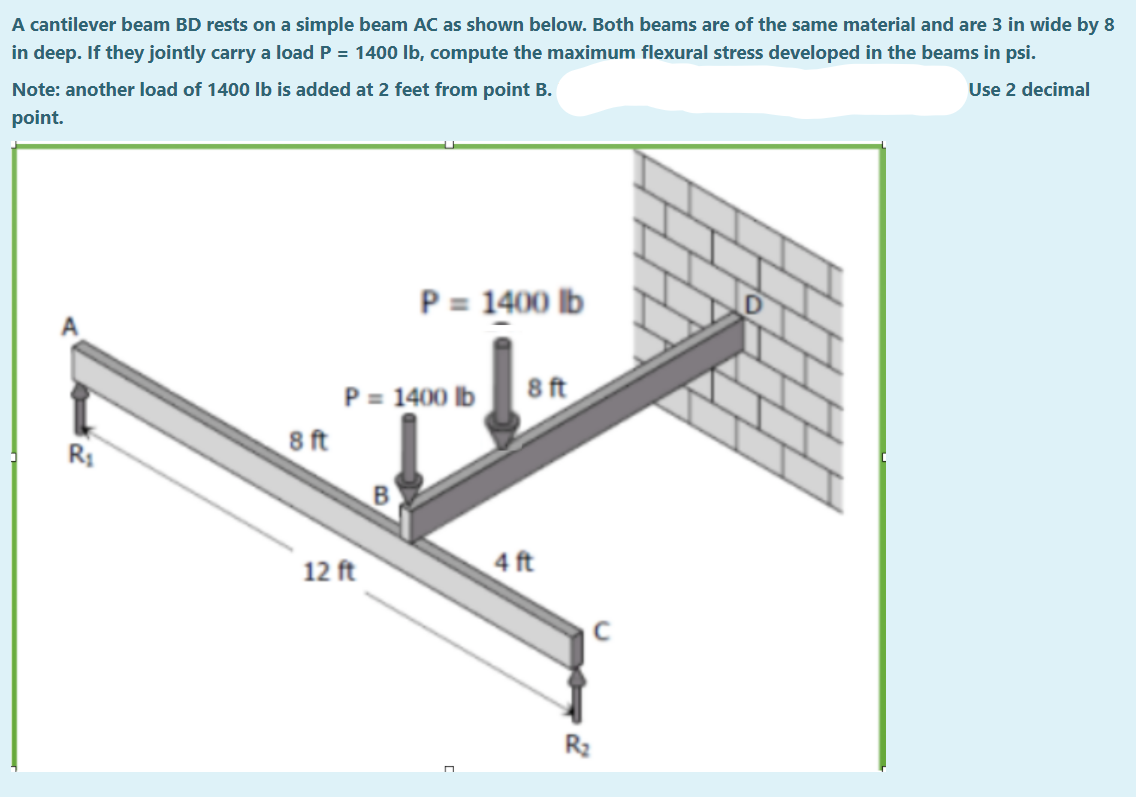 A cantilever beam BD rests on a simple beam AC as shown below. Both beams are of the same material and are 3 in wide by 8
in deep. If they jointly carry a load P = 1400 lb, compute the maximum flexural stress developed in the beams in psi.
Note: another load of 1400 lb is added at 2 feet from point B.
Use 2 decimal
point.
P = 1400 lb
8 ft
R₁
8 ft
P = 1400 lb
B
12 ft
4 ft
R₂