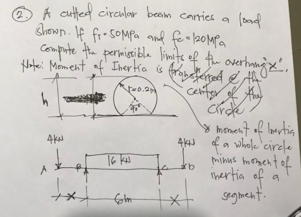 load
A cutted circular beam carries a
Shown. If fr. 50MPa and fe=120MPa
compiute the permissible limits of the overhongx.
fransferred & the
Note: Moment of Inertia is
√√=0.2m
center of the
Circle
4KN
y moment of Inertia
4K of a whole circle
minus moment of
inertia of
segment.
A
txx
16 KN
fom