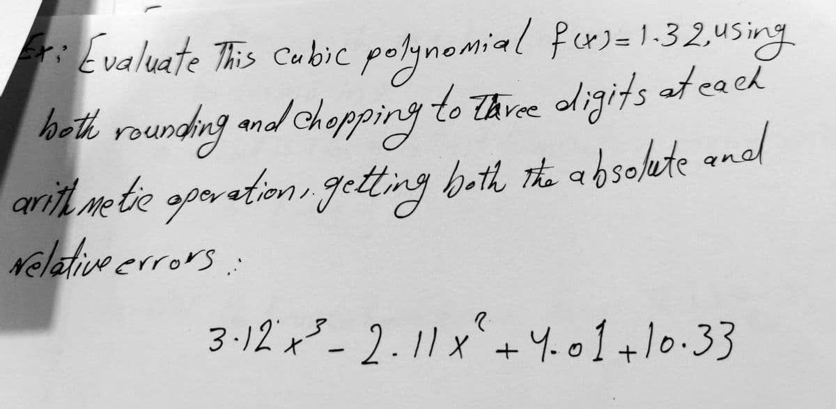 Fri
Evaluate This Cubic polynomial fors= 1.32 using
both rounding and chopping to three digits at each
arithmetic operation, getting both the absolute and
Nelative errors:
3·12 x ²³-2.11x² + 4.01 +10.33