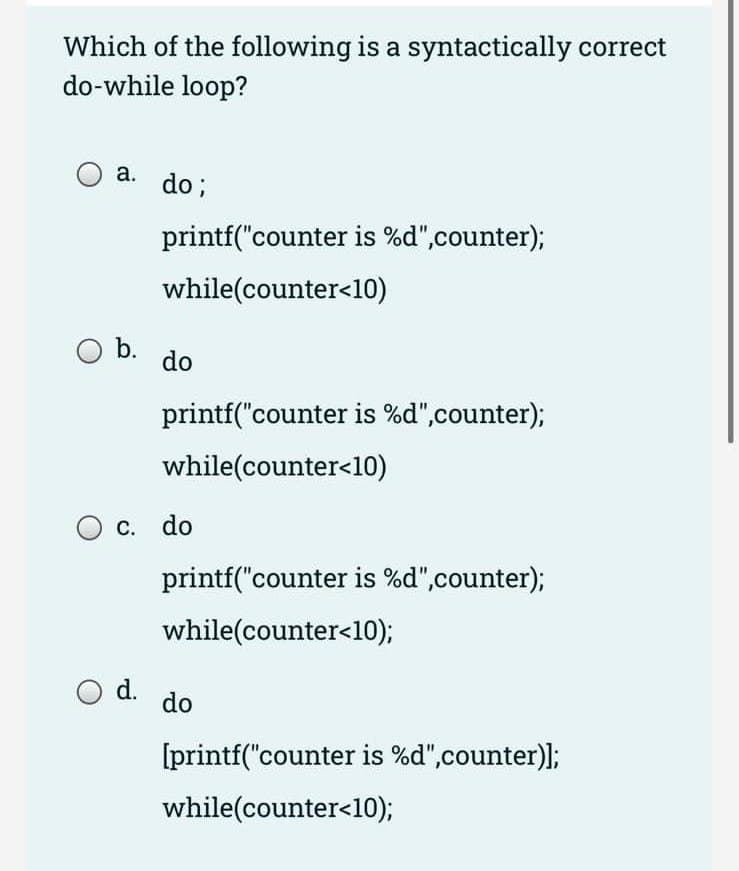 Which of the following is a syntactically correct
do-while loop?
O a.
O b.
do;
O d.
printf("counter is %d",counter);
while(counter<10)
do
printf("counter is %d",counter);
while(counter<10)
c. do
printf("counter is %d",counter);
while(counter<10);
do
[printf("counter is %d",counter)];
while(counter<10);