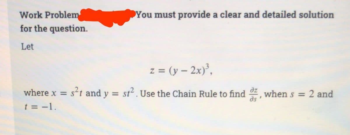 Work Problem
for the question.
Let
You must provide a clear and detailed solution
z = (y - 2x)³,
where x = s²t and y = st². Use the Chain Rule to find, when s = 2 and
t = -1.