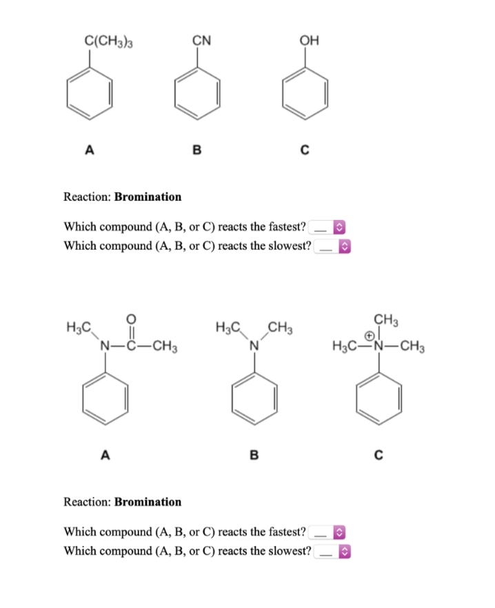 C(CH3)3
CN
OH
A
в
Reaction: Bromination
Which compound (A, B, or C) reacts the fastest?
Which compound (A, B, or C) reacts the slowest?
CH3
H3C
||
H3C
CH3
'N-C-CH3
'N'
H3C-N-CH3
A
B
Reaction: Bromination
Which compound (A, B, or C) reacts the fastest?
Which compound (A, B, or C) reacts the slowest?|
