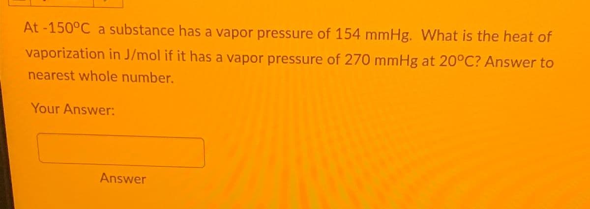 At -150°C a substance has a vapor pressure of 154 mmHg. What is the heat of
vaporization in J/mol if it has a vapor pressure of 270 mmHg at 20°C? Answer to
nearest whole number.
Your Answer:
Answer