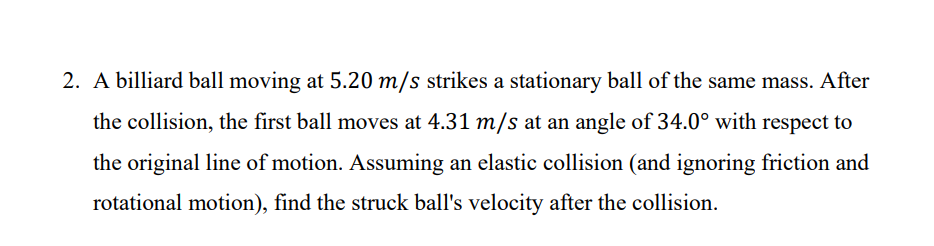 2. A billiard ball moving at 5.20 m/s strikes a stationary ball of the same mass. After
the collision, the first ball moves at 4.31 m/s at an angle of 34.0° with respect to
the original line of motion. Assuming an elastic collision (and ignoring friction and
rotational motion), find the struck ball's velocity after the collision.