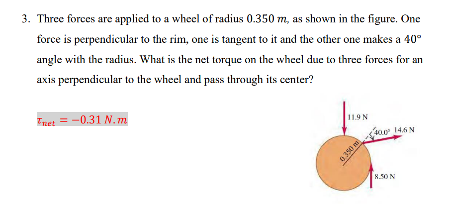 3. Three forces are applied to a wheel of radius 0.350 m, as shown in the figure. One
force is perpendicular to the rim, one is tangent to it and the other one makes a 40°
angle with the radius. What is the net torque on the wheel due to three forces for an
axis perpendicular to the wheel and pass through its center?
Tnet = -0.31 N.m
11.9 N
0.350 m
40.0° 14.6 N
8.50 N