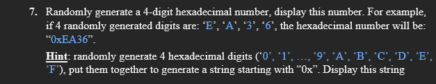 7. Randomly generate a 4-digit hexadecimal number, display this number. For example,
if 4 randomly generated digits are: "E', 'A', "3’, '6', the hexadecimal number will be:
“OXEA36".
Hint: randomly generate 4 hexadecimal digits (*0', '1', ..., '9°, 'A', 'B', 'C", 'D’, 'E',
F'), put them together to generate a string starting with “Ox". Display this string
