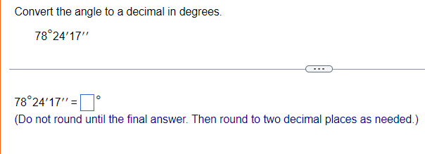 Convert the angle to a decimal in degrees.
78°24'17"
78°24'17"= |
°
(Do not round until the final answer. Then round to two decimal places as needed.)
