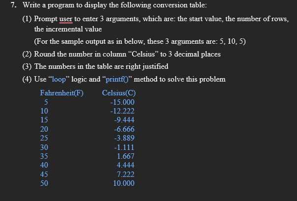 7. Write a program to display the following conversion table:
(1) Prompt user to enter 3 arguments, which are: the start value, the number of rows,
the incremental value
(For the sample output as in below, these 3 arguments are: 5, 10, 5)
(2) Round the number in column "Celsius" to 3 decimal places
(3) The numbers in the table are right justified
(4) Use “loop" logic and "printf0" method to solve this problem
Celsius(C)
-15.000
Fahrenheit(F)
5
10
-12.222
15
-9.444
20
-6.666
25
-3.889
30
-1.111
35
1.667
40
4.444
45
7.222
50
10.000
