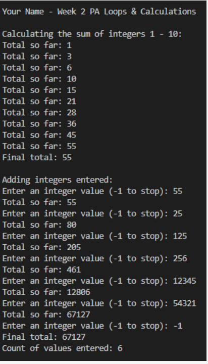 Your Name - Week 2 PA Loops & Calculations
Calculating the sum of integers 1 - 10:
Total so far: 1
Total so far: 3
Total so far: 6
Total so far: 10
Total so far: 15
Total so far: 21
Total so far: 28
Total so far: 36
Total so far: 45
Total so far: 55
Final total: 55
Adding integers entered:
Enter an integer value (-1 to stop): 55
Total so far: 55
Enter an integer value (-1 to stop): 25
Total so far: 80
Enter an integer value (-1 to stop): 125
Total so far: 205
Enter an integer value (-1 to stop): 256
Total so far: 461
Enter an integer value (-1 to stop): 12345
Total so far: 12806
Enter an integer value (-1 to stop): 54321
Total so far: 67127
Enter an integer value (-1 to stop): -1
Final total: 67127
Count of values entered: 6