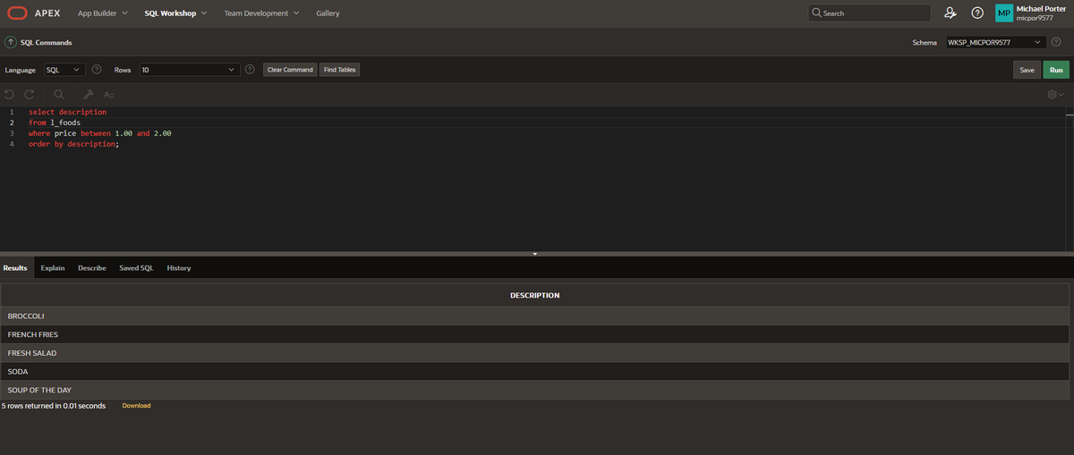 ↑ SQL Commands
Language SQL
1
2
APEX
3
4
BROCCOLI
select description
from 1_foods
where price between 1.00 and 2.00
order by description;
FRENCH FRIES
App Builder ✓ SQL Workshop ✓
Results Explain Describe Saved SQL History
FRESH SALAD
SODA
? Rows 10
A::
SOUP OF THE DAY
5 rows returned in 0.01 seconds Download
Team Development ✓
(?) Clear Command
Gallery
Find Tables
DESCRIPTION
Q Search
& ? MP Michael Porter
micpor9577
Schema WKSP_MICPOR9577
Save Run