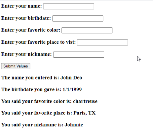 Enter your name:
Enter your birthdate:
Enter your favorite color:
Enter your favorite place to vist:
Enter your nickname: [
Submit Values
The name you entered is: John Deo
The birthdate you gave is: 1/1/1999
You said your favorite color is: chartreuse
You said your favorite place is: Paris, TX
You said your nickname is: Johnnie