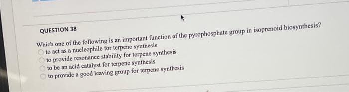 QUESTION 38
Which one of the following is an important function of the pyrophosphate group in isoprenoid biosynthesis?
to act as a nucleophile for terpene synthesis
to provide resonance stability for terpene synthesis
to be an acid catalyst for terpene synthesis
to provide a good leaving group for terpene synthesis
