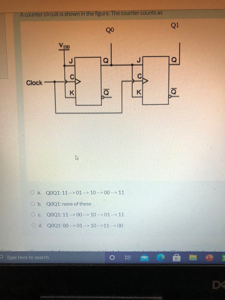 A counter circuit is shown in the figure. The counter counts as
Q1
QO
Vpp
Clock
K
K
O a. Q0Q1: 11 --> 01 --> 10 --> 00 --> 11
O b. QOQ1: none of these
O c. QOQ1: 11--> 00 --> 10 --> 01 --> 11
O d. Q0Q1:00 --> 01 --> 10 -->11 --> 00
tien
- Type here to search
D
lo
lo!
