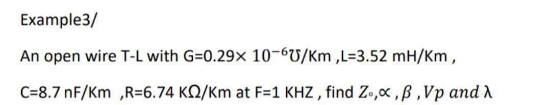 Example3/
An open wire T-L with G=0.29x 10-6U/Km ,L=3.52 mH/Km ,
C=8.7 nF/Km ,R=6.74 KQ/Km at F=1 KHZ , find Zo,x ,ß ,Vp and
