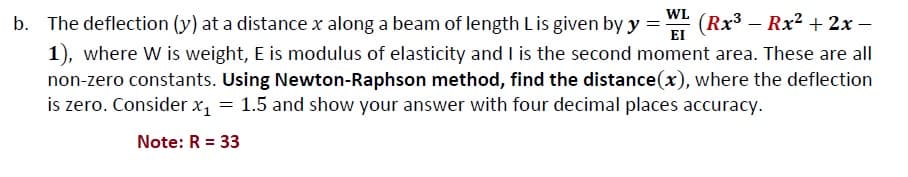 WL
(Rx3 – Rx2 + 2x –
EI
b. The deflection (y) at a distance x along a beam of length Lis given by y =
1), where W is weight, E is modulus of elasticity and I is the second moment area. These are all
non-zero constants. Using Newton-Raphson method, find the distance(x), where the deflection
is zero. Consider x, = 1.5 and show your answer with four decimal places accuracy.
Note: R = 33
