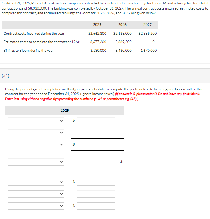 On March 1, 2025, Pharoah Construction Company contracted to construct a factory building for Bloom Manufacturing Inc. for a total
contract price of $8,330,000. The building was completed by October 31, 2027. The annual contract costs incurred, estimated costs to
complete the contract, and accumulated billings to Bloom for 2025, 2026, and 2027 are given below.
2025
2026
2027
Contract costs incurred during the year
$2,662,800
$2,188,000 $2,389,200
Estimated costs to complete the contract at 12/31
Billings to Bloom during the year
3,180,000
3,677,200 2,389,200
3,480,000
-0-
1,670,000
(a1)
Using the percentage-of-completion method, prepare a schedule to compute the profit or loss to be recognized as a result of this
contract for the year ended December 31, 2025. (Ignore income taxes.) (If answer is 0, please enter O. Do not leave any fields blank.
Enter loss using either a negative sign preceding the number e.g. -45 or parentheses e.g. (45).)
2025
LA
%