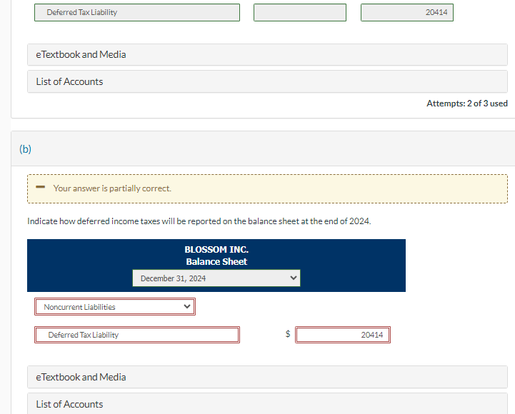 (b)
Deferred Tax Liability
eTextbook and Media
List of Accounts
- Your answer is partially correct.
Indicate how deferred income taxes will be reported on the balance sheet at the end of 2024.
Noncurrent Liabilities
Deferred Tax Liability
eTextbook and Media
List of Accounts
BLOSSOM INC.
Balance Sheet
December 31, 2024
20414
20414
Attempts: 2 of 3 used