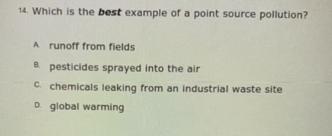 14. Which is the best example of a point source pollution?
A runoff from fields
B. pesticides sprayed into the air
C. chemicals leaking from an industrial waste site
D. global warming
