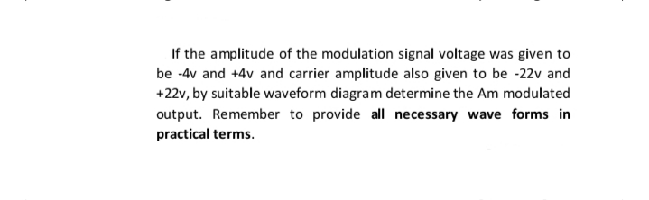 If the amplitude of the modulation signal voltage was given to
be -4v and +4v and carrier amplitude also given to be -22v and
+22v, by suitable waveform diagram determine the Am modulated
output. Remember to provide all necessary wave forms in
practical terms.
