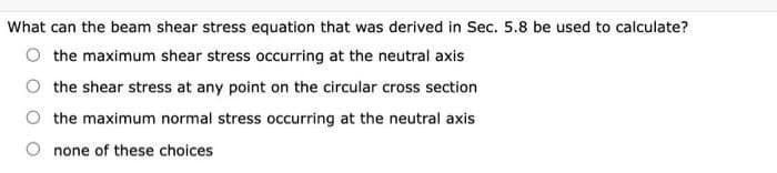 What can the beam shear stress equation that was derived in Sec. 5.8 be used to calculate?
the maximum shear stress occurring at the neutral axis
the shear stress at any point on the circular cross section
the maximum normal stress occurring at the neutral axis
none of these choices