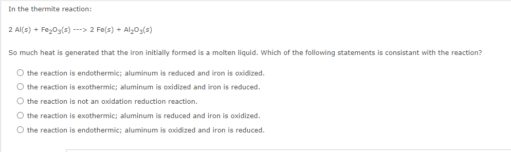 In the thermite reaction:
2 Al(s) + Fe203(s) ---> 2 Fe(s) + Al203(s)
So much heat is generated that the iron initially formed is a molten liquid. Which of the following statements is consistant with the reaction?
O the reaction is endothermic; aluminum is reduced and iron is oxidized.
O the reaction is exothermic; aluminum is oxidized and iron is reduced.
O the reaction is not an oxidation reduction reaction.
O the reaction is exothermic; aluminum is reduced and iron is oxidized.
O the reaction is endothermic; aluminum is oxidized and iron is reduced.
