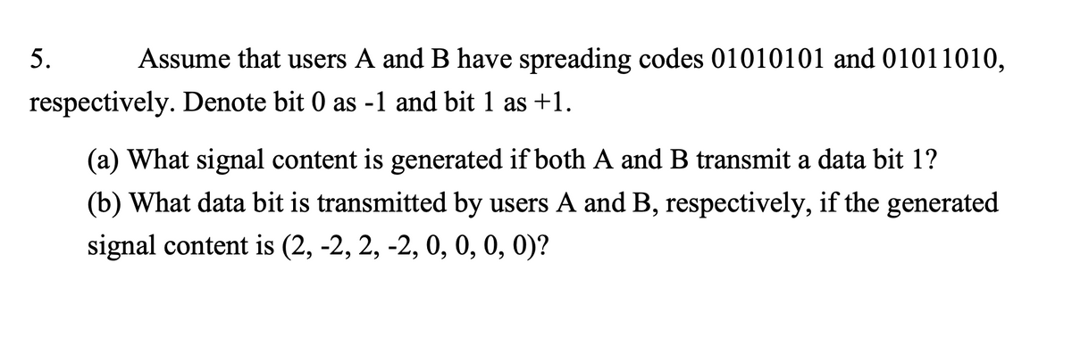 Assume that users A and B have spreading codes 01010101 and 01011010,
respectively. Denote bit 0 as -1 and bit 1 as +1.
5.
(a) What signal content is generated if both A and B transmit a data bit 1?
(b) What data bit is transmitted by users A and B, respectively, if the generated
signal content is (2, -2, 2, -2, 0, 0, 0, 0)?