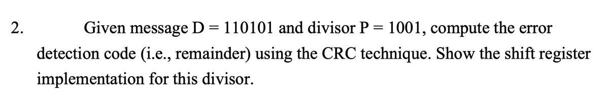 2.
Given message D = 110101 and divisor P = 1001, compute the error
detection code (i.e., remainder) using the CRC technique. Show the shift register
implementation for this divisor.