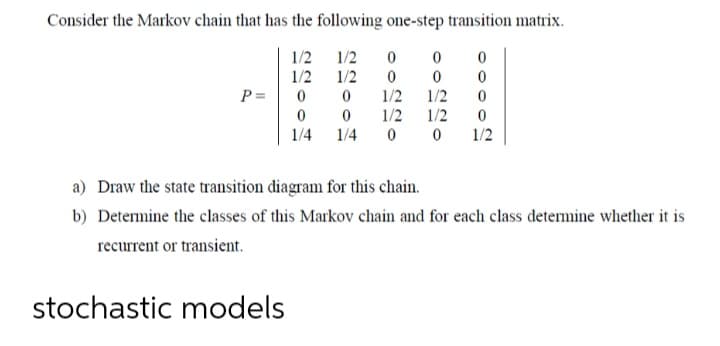 Consider the Markov chain that has the following one-step transition matrix.
1/2
1/2
1/2
1/2
P=
1/2
1/2
1/2
1/2
0 0
1/4
1/4
1/2
a) Draw the state transition diagram for this chain.
b) Determine the classes of this Markov chain and for each class determine whether it is
recurrent or transient.
stochastic models
