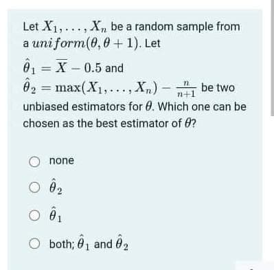 Let X1,..., Xn be a random sample from
a uni form(0, 0 + 1). Let
6, = X – 0.5 and
= max(X1,..., X)- be two
n+1
unbiased estimators for 0. Which one can be
chosen as the best estimator of 0?
none
O 02
both; 01 and 02
